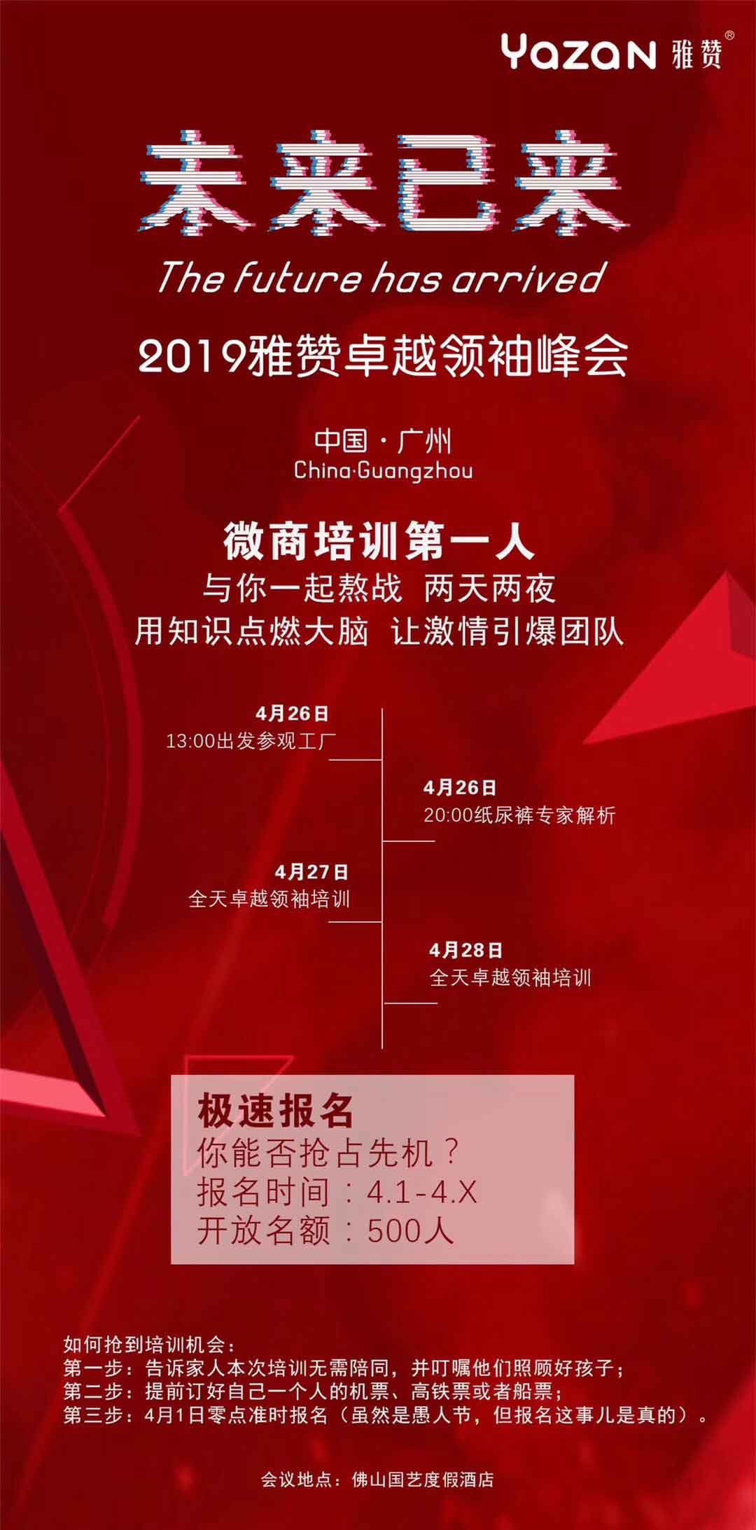 YAZAN雅赞“未来已来”2019雅赞卓越领袖峰会<br />
中国·广州<br />
微商培训第一人，与你一起鏖战两天两夜，用知识点燃大脑，让激情引爆团队。<br />
4月26日13：00出发参观工厂；<br />
4月26日20：00纸尿裤专家解析；<br />
4月27日全天卓越领袖培训；<br />
4月28日全天卓越领袖培训。<br />
极速报名，你能否抢占先机？报名时间4.1-4.X，开放名额：500人<br />
如何抢到培训机会：<br />
第一步：告诉佳人本次培训无需陪同，并盯住他们照顾好孩子；<br />
第二步：提前订好自己一个人的机票、高铁票或者船票；<br />
第三步：4月1日零点准时报名（虽然是愚人节，但报名这事儿是真的）。<br />
会议地点：佛山国艺度假酒店