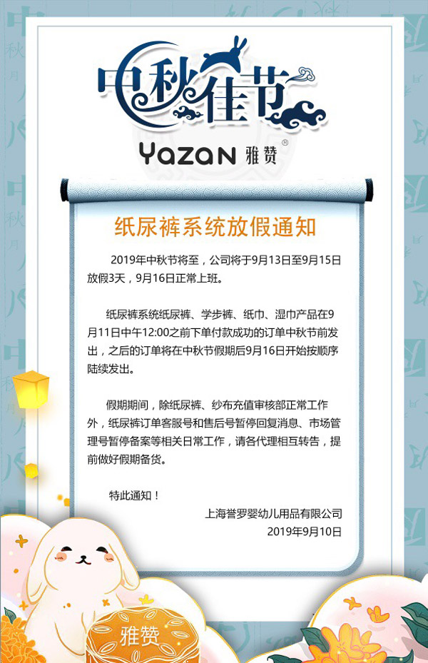 2019年中秋节将至，公司将于9月13日至9月15日放假3天，9月16日正常上班。<br />
纸尿裤系统纸尿裤、学步裤、纸巾、湿巾产品在9月11日中午12：00之前下单付款成功的订单中秋节前发出，之后的订单将在中秋节假期后9月16日开始按顺序陆续发出。<br />
假期期间，除纸尿裤、纱布充值审核部正产工作外，纸尿裤订单客服号和售后号暂停回复消息、市场管理号暂停备案等相关日常工作，请各代理相互转告，提前做好假期备货。<br />
特此通知<br />
上海誉罗婴幼儿用品有限公司<br />