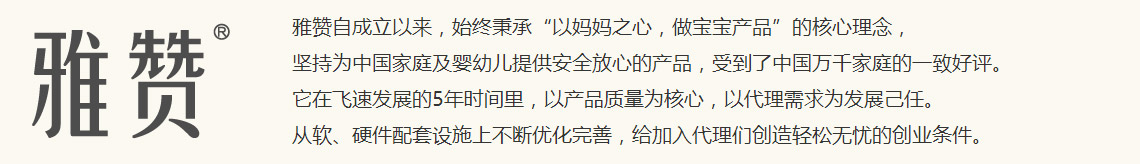 雅赞自成立以来，始终秉承“以妈妈之心，做宝宝产品”的核心理念，坚持为中国家庭及婴幼儿提供安全放心的产品，受到了中国万千家庭的一致好评。<br />
它在飞速发展的5年时间里，以产品质量为核心，以代理需求为发展己任。<br />
从软、硬件配套设施上不断优化完善，给加入代理们创造轻松无忧的创业条件。